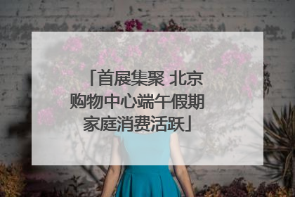 首展集聚 北京购物中心端午假期家庭消费活跃