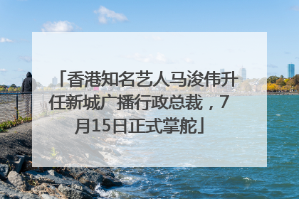 香港知名艺人马浚伟升任新城广播行政总裁，7月15日正式掌舵