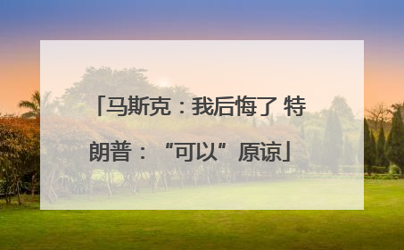 马斯克：我后悔了 特朗普：“可以”原谅