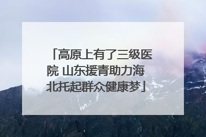 高原上有了三级医院 山东援青助力海北托起群众健康梦