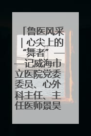鲁医风采｜心尖上的“舞者”——记威海市立医院党委委员、心外科主任、主任医师景昊