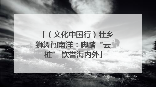 （文化中国行）壮乡狮舞闯南洋：脚踏“云桩” 饮誉海内外