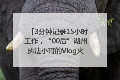 3分钟记录15小时工作，“00后”湖州执法小哥的Vlog火了，还被网友点赞