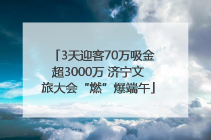3天迎客70万吸金超3000万 济宁文旅大会“燃”爆端午