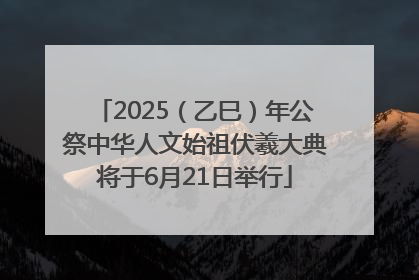 2025（乙巳）年公祭中华人文始祖伏羲大典将于6月21日举行