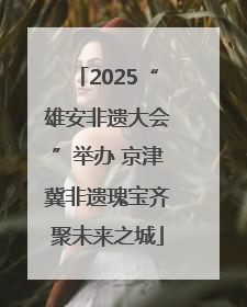 2025“雄安非遗大会”举办 京津冀非遗瑰宝齐聚未来之城