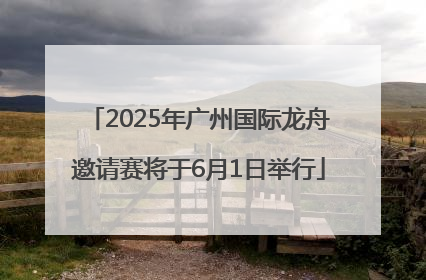 2025年广州国际龙舟邀请赛将于6月1日举行