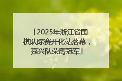 2025年浙江省围棋队际赛开化站落幕，嘉兴队荣膺冠军