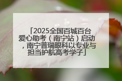 2025全国百城百台爱心助考（南宁站）启动，南宁普瑞眼科以专业与担当护航高考学子