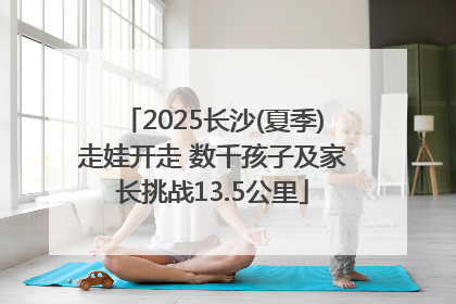 2025长沙(夏季)走娃开走 数千孩子及家长挑战13.5公里