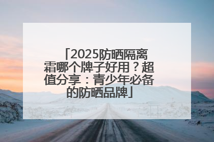 2025防晒隔离霜哪个牌子好用？超值分享：青少年必备的防晒品牌