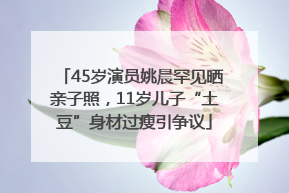 45岁演员姚晨罕见晒亲子照，11岁儿子“土豆”身材过瘦引争议
